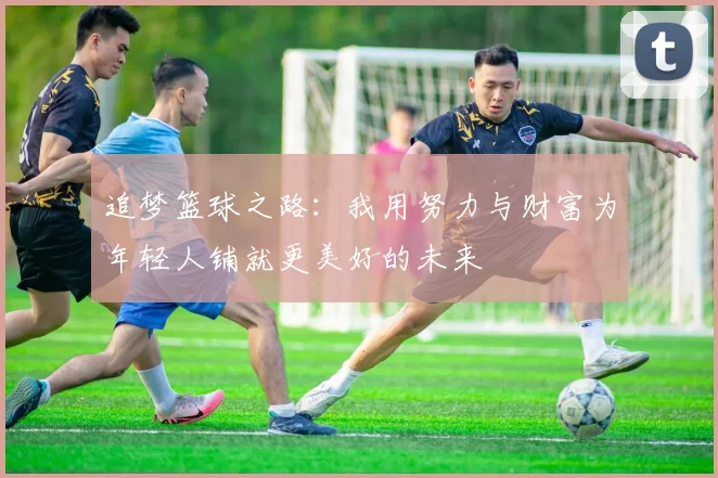 追梦篮球之路：我用努力与财富为年轻人铺就更美好的未来