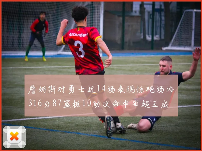 詹姆斯对勇士近14场表现惊艳场均316分87篮板10助攻命中率超五成