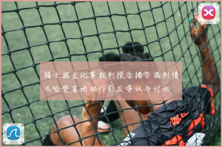 骑士掘金比赛裁判报告揭示漏判情况哈登落地动作引发争议与讨论