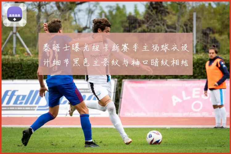 泰晤士曝光纽卡新赛季主场球衣设计细节黑色主条纹与袖口暗纹相结合